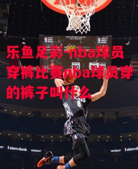 乐鱼足彩-nba球员穿裤比赛nba球员穿的裤子叫什么