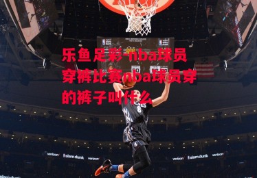 乐鱼足彩-nba球员穿裤比赛nba球员穿的裤子叫什么