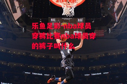 乐鱼足彩-nba球员穿裤比赛nba球员穿的裤子叫什么