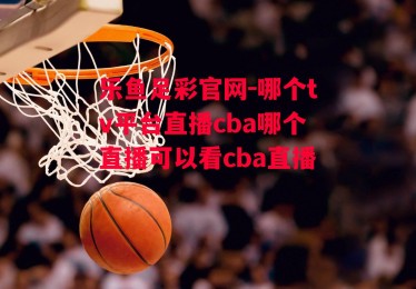 乐鱼足彩官网-哪个tv平台直播cba哪个直播可以看cba直播