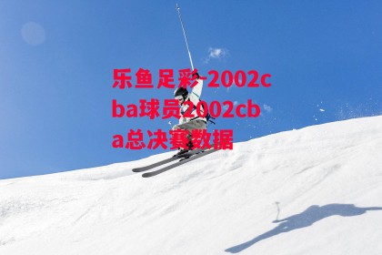 乐鱼足彩-2002cba球员2002cba总决赛数据